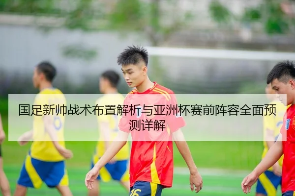 国足新帅战术布置解析与亚洲杯赛前阵容全面预测详解